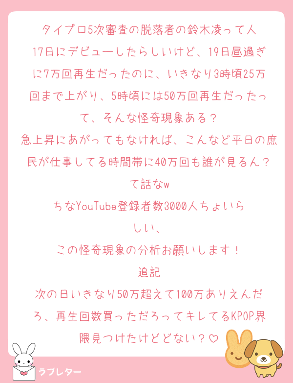 タイプロ5次審査の脱落者の鈴木凌って人
17日にデビューしたらしいけど、19日昼過ぎに7万回再生だったのに、いきなり3時頃25万回まで上がり、5時頃には50万回再生だったって、そんな怪奇現象ある？
急上昇にあがってもなければ、こんなど平日の庶民が仕事してる時間帯に40万回も誰が見るん？て話なw
ちなYouTube登録者数3000人ちょいらしい、
この怪奇現象の分析お願いします！
追記
次の日いきなり50万超えて100万ありえんだろ、再生回数買っただろってキレてるKPOP界隈見つけたけどどない？