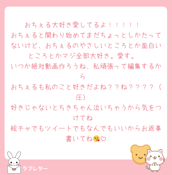 おちぇる大好き愛してるよ！！！！！
おちぇると関わり始めてまだちょっとしかたってないけど、おちぇるのやさしいところとか面白いところとかマジ全部大好き。愛す。
いつか絶対動画作ろうね、私頑張って編集するから
おちぇるも私のこと好きだよね？？ね？？？？（圧）
好きじゃないとちきちゃん泣いちゃうから気をつけてね
絵チャでもツイートでもなんでもいいからお返事書いてね😘