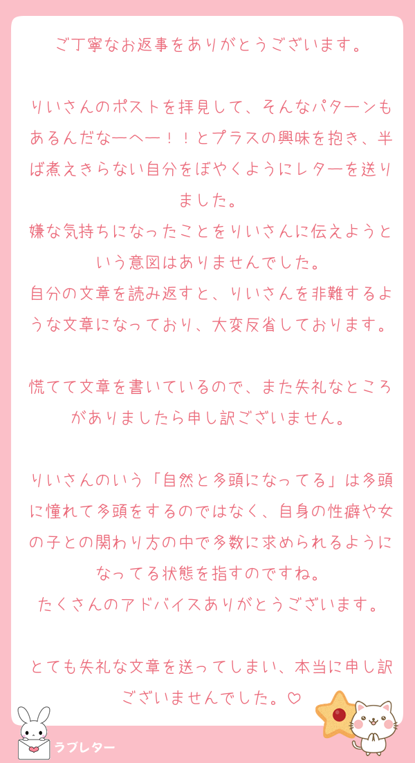 ご丁寧なお返事をありがとうございます。

りいさんのポストを拝見して、そんなパターンもあるんだなーへー！！とプラスの興味を抱き、半ば煮えきらない自分をぼやくようにレターを送りました。
嫌な気持ちになったことをりいさんに伝えようという意図はありませんでした。
自分の文章を読み返すと、りいさんを非難するような文章になっており、大変反省しております。
慌てて文章を書いているので、また失礼なところがありましたら申し訳ございません。

りいさんのいう「自然と多頭になってる」は多頭に憧れて多頭をするのではなく、自身の性癖や女の子との関わり方の中で多数に求められるようになってる状態を指すのですね。
たくさんのアドバイスありがとうございます。

とても失礼な文章を送ってしまい、本当に申し訳ございませんでした。