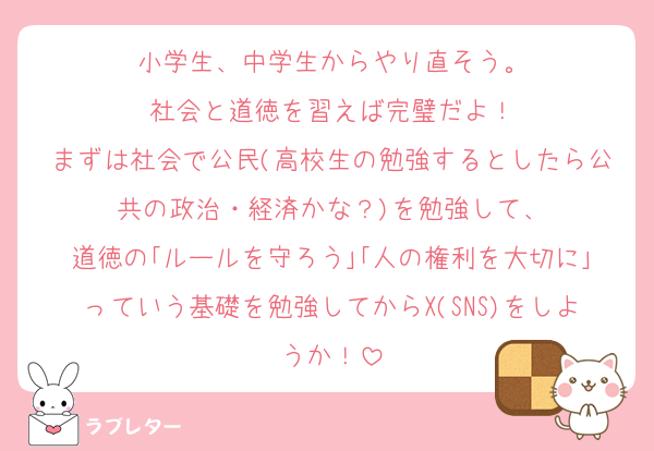 小学生、中学生からやり直そう。
社会と道徳を習えば完璧だよ！
まずは社会で公民(高校生の勉強するとしたら公共の政治・経済かな？)を勉強して、
道徳の｢ルールを守ろう｣｢人の権利を大切に｣っていう基礎を勉強してからX(SNS)をしようか！