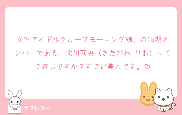 女性アイドルグループモーニング娘。の15期メンバーである、北川莉央（きたがわ りお）ってご存じですか？すごい美人です。
