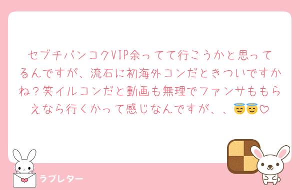 セブチバンコクVIP余ってて行こうかと思ってるんですが、流石に初海外コンだときついですかね？笑イルコンだと動画も無理でファンサももらえなら行くかって感じなんですが、、😇😇