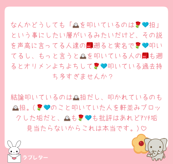 なんかどうしても「🕰を叩いているのは🌹💙担」という事にしたい層がいるみたいだけど、その説を声高に言ってる人達の📮遡ると実名で🌹💙叩いてるし、もっと言うと🕰を叩いている人の📮も遡るとオリメンよちよちして🌹💙叩いている過去持ち多すぎませんか？

結論叩いているのは🕰担だし、叩かれているのも🕰担。(🌹💙のこと叩いていた人を軒並みブロックした垢だと、🕰も🌹💙も批評はあれどｱｿﾁ垢見当たらないからこれは本当です。)