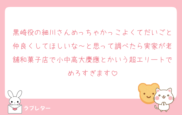 黒崎役の細川さんめっちゃかっこよくてだいごと仲良くしてほしいな～と思って調べたら実家が老舗和菓子店で小中高大慶應とかいう超エリートでめろすぎます