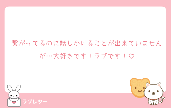 繋がってるのに話しかけることが出来ていませんが…大好きです！ラブです！