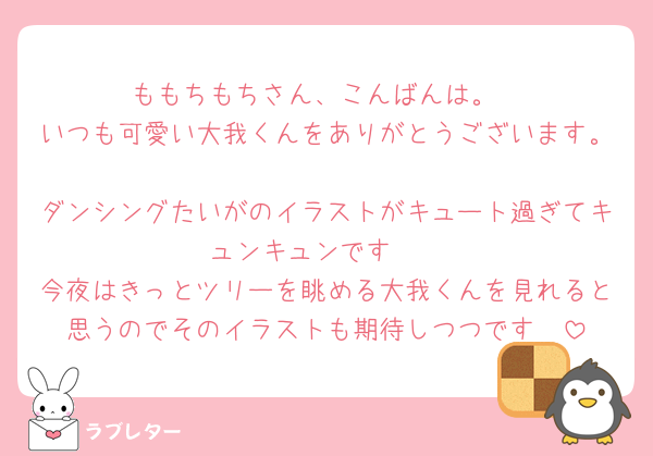 ももちもちさん、こんばんは。
いつも可愛い大我くんをありがとうございます。
ダンシングたいがのイラストがキュート過ぎてキュンキュンです🩷
今夜はきっとツリーを眺める大我くんを見れると思うのでそのイラストも期待しつつです🫶