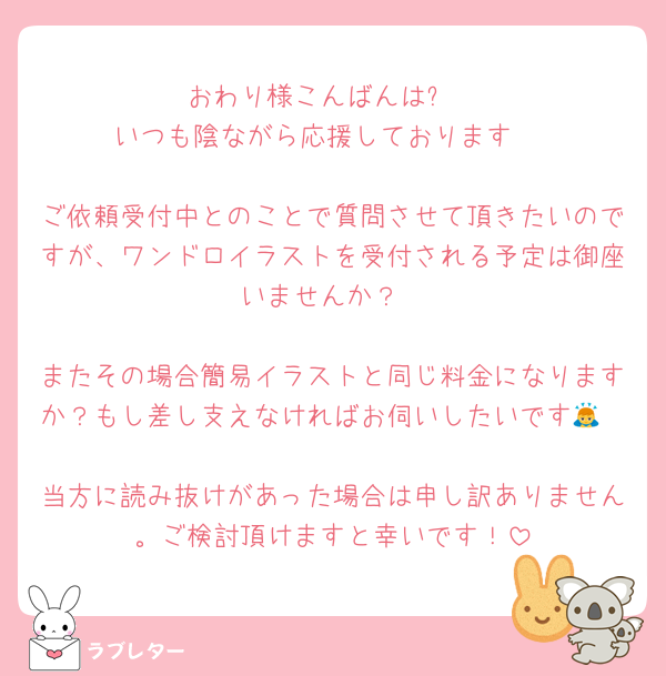 おわり様こんばんは✨️
いつも陰ながら応援しております♫

ご依頼受付中とのことで質問させて頂きたいのですが、ワンドロイラストを受付される予定は御座いませんか？

またその場合簡易イラストと同じ料金になりますか？もし差し支えなければお伺いしたいです🙇

当方に読み抜けがあった場合は申し訳ありません。ご検討頂けますと幸いです！
