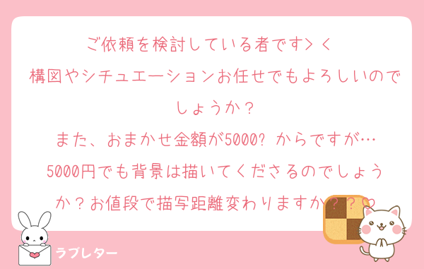 ご依頼を検討している者です> < ♡
構図やシチュエーションお任せでもよろしいのでしょうか？
また、おまかせ金額が5000⬆️からですが…5000円でも背景は描いてくださるのでしょうか？お値段で描写距離変わりますか？？
