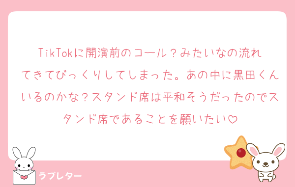 TikTokに開演前のコール？みたいなの流れてきてびっくりしてしまった。あの中に黒田くんいるのかな？スタンド席は平和そうだったのでスタンド席であることを願いたい