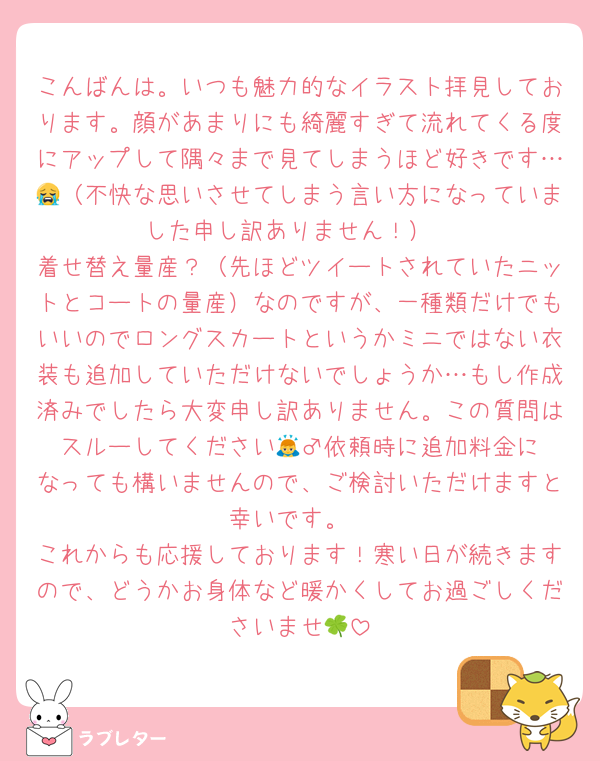 こんばんは。いつも魅力的なイラスト拝見しております。顔があまりにも綺麗すぎて流れてくる度にアップして隅々まで見てしまうほど好きです…😭（不快な思いさせてしまう言い方になっていました申し訳ありません！）
着せ替え量産？（先ほどツイートされていたニットとコートの量産）なのですが、一種類だけでもいいのでロングスカートというかミニではない衣装も追加していただけないでしょうか…もし作成済みでしたら大変申し訳ありません。この質問はスルーしてください🙇‍♂️依頼時に追加料金になっても構いませんので、ご検討いただけますと幸いです。
これからも応援しております！寒い日が続きますので、どうかお身体など暖かくしてお過ごしくださいませ🍀︎