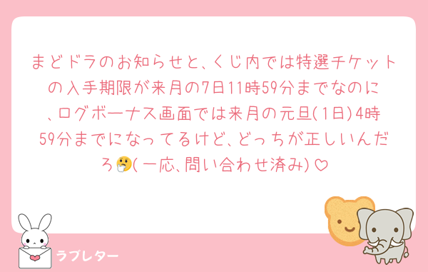 まどドラのお知らせと､くじ内では特選チケットの入手期限が来月の7日11時59分までなのに､ログボーナス画面では来月の元旦(1日)4時59分までになってるけど､どっちが正しいんだろ🤔(一応､問い合わせ済み)