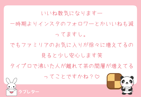 いいね数気になりますー
一時期よりインスタのフォロワーとかいいねも減ってますし。
でもファミリアのお気に入りが徐々に増えてるの見ると少し安心します笑
タイプロで沸いた人が離れて茶の間層が増えてるってことですかね？