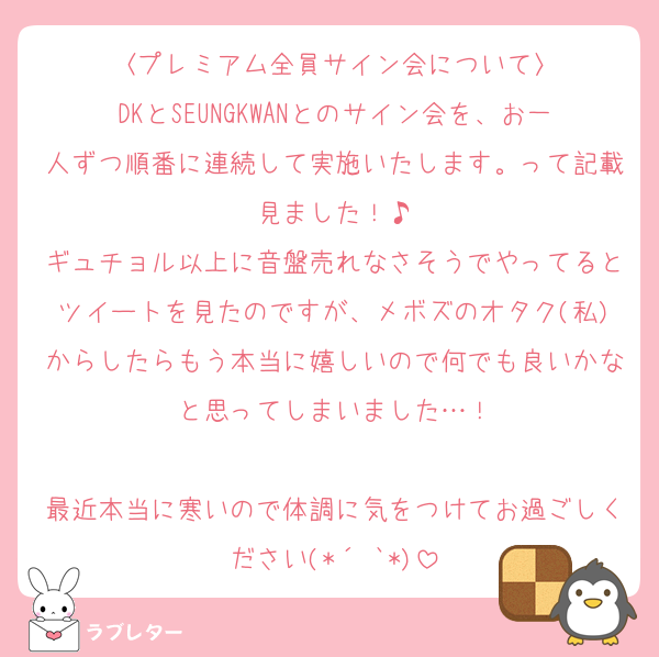 〈プレミアム全員サイン会について〉
DKとSEUNGKWANとのサイン会を、お一人ずつ順番に連続して実施いたします。って記載見ました！♪
ギュチョル以上に音盤売れなさそうでやってるとツイートを見たのですが、メボズのオタク(私)からしたらもう本当に嬉しいので何でも良いかなと思ってしまいました…！

最近本当に寒いので体調に気をつけてお過ごしください(*´˘`*)
