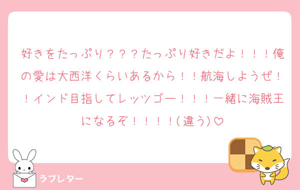 好きをたっぷり？？？たっぷり好きだよ！！！俺の愛は大西洋くらいあるから！！航海しようぜ！！インド目指してレッツゴー！！！一緒に海賊王になるぞ！！！！(違う)