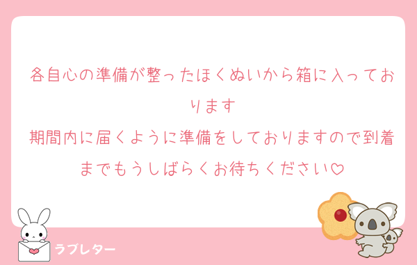 各自心の準備が整ったほくぬいから箱に入っております
期間内に届くように準備をしておりますので到着までもうしばらくお待ちください