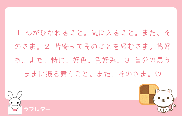 １ 心がひかれること。気に入ること。また、そのさま。２ 片寄ってそのことを好むさま。物好き。また、特に、好色。色好み。３ 自分の思うままに振る舞うこと。また、そのさま。