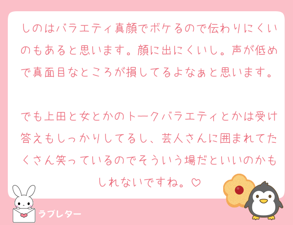 しのはバラエティ真顔でボケるので伝わりにくいのもあると思います。顔に出にくいし。声が低めで真面目なところが損してるよなぁと思います。
でも上田と女とかのトークバラエティとかは受け答えもしっかりしてるし、芸人さんに囲まれてたくさん笑っているのでそういう場だといいのかもしれないですね。