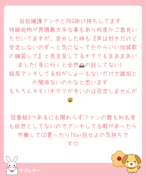 自担擁護アンチと同G掛け持ちしてます
特級呪物が界隈最大手な事もあり何度かご意見いただいてますが、音外した時も『声は好きだけど安定しないのずっと気になってたからいい加減歌の練習して』と苦言呈してるオタクもまあまあいました(見に行くと全然🕰️の話してない)
結局アンチしてる奴がしょーもないだけで誰担とか関係ないのかなと思います
もちろんキモいオタクが多いのは否定しませんが😅

冠番組3つあるにも関わらずファンの数も知名度も依然としてないのでアンチしてる暇があったら労働してCD買ったりTVer回せよの気持ちです