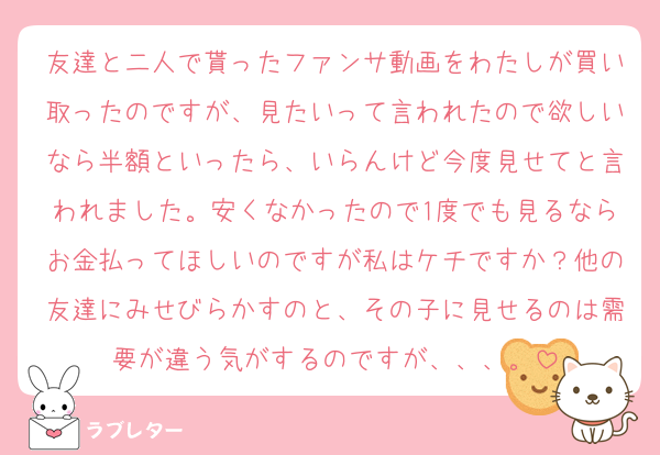 友達と二人で貰ったファンサ動画をわたしが買い取ったのですが、見たいって言われたので欲しいなら半額といったら、いらんけど今度見せてと言われました。安くなかったので1度でも見るならお金払ってほしいのですが私はケチですか？他の友達にみせびらかすのと、その子に見せるのは需要が違う気がするのですが、、、。
