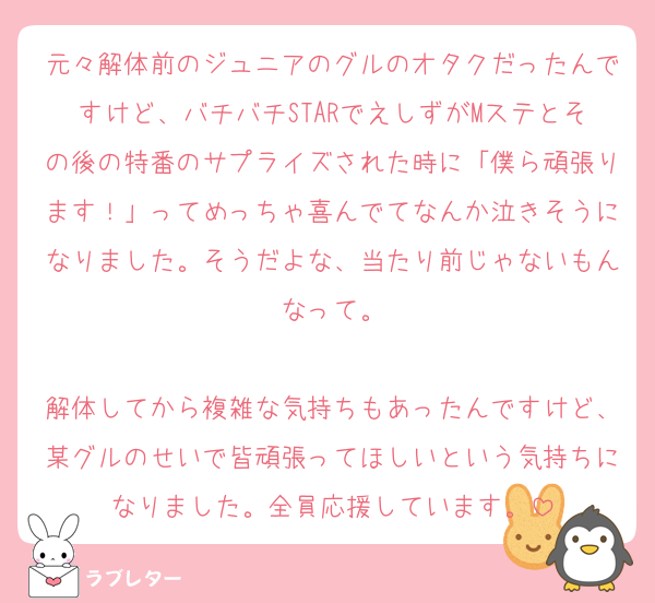 元々解体前のジュニアのグルのオタクだったんですけど、バチバチSTARでえしずがMステとその後の特番のサプライズされた時に「僕ら頑張ります！」ってめっちゃ喜んでてなんか泣きそうになりました。そうだよな、当たり前じゃないもんなって。

解体してから複雑な気持ちもあったんですけど、某グルのせいで皆頑張ってほしいという気持ちになりました。全員応援しています。