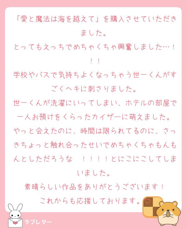 「愛と魔法は海を越えて」を購入させていただきました。
とってもえっちでめちゃくちゃ興奮しました…！！！
学校やバスで気持ちよくなっちゃう世一くんがすごくヘキに刺さりました。
世一くんが洗濯にいってしまい、ホテルの部屋で一人お預けをくらったカイザーに萌えました。
やっと会えたのに、時間は限られてるのに、さっきちょっと触れ合ったせいでめちゃくちゃもんもんとしただろうな〜！！！！とにこにこしてしまいました。
素晴らしい作品をありがとうございます！
これからも応援しております。