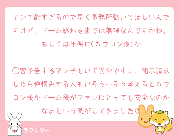アンチ酷すぎるので早く事務所動いてほしいんですけど、ドーム終わるまでは無理なんですかね。もしくは年明け(カウコン後)か

◯害予告するアンチもいて異常ですし、開示請求したら逆恨みする人もいそう…そう考えるとカウコン後かドーム後がファンにとっても安全なのかなあという気がしてきました