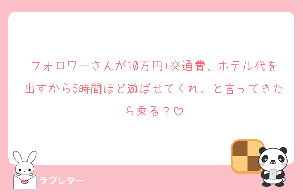 フォロワーさんが10万円+交通費、ホテル代を出すから5時間ほど遊ばせてくれ、と言ってきたら乗る？