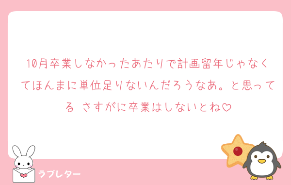 10月卒業しなかったあたりで計画留年じゃなくてほんまに単位足りないんだろうなあ。と思ってる さすがに卒業はしないとね
