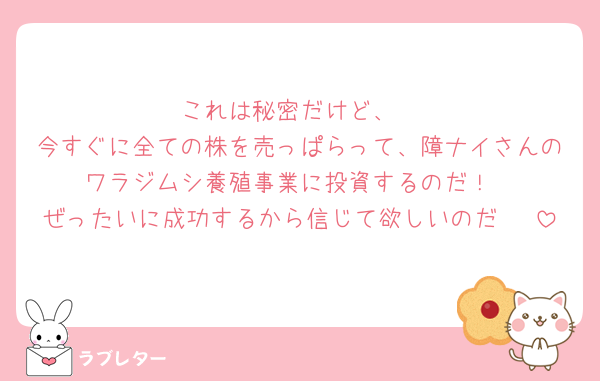 これは秘密だけど、
今すぐに全ての株を売っぱらって、障ナイさんのワラジムシ養殖事業に投資するのだ！
ぜったいに成功するから信じて欲しいのだ🥺♡