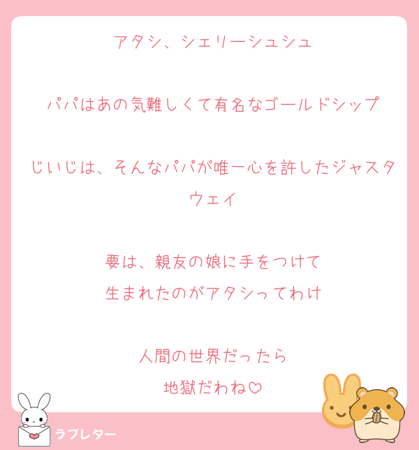 アタシ、シェリーシュシュ

パパはあの気難しくて有名なゴールドシップ

じいじは、そんなパパが唯一心を許したジャスタウェイ

要は、親友の娘に手をつけて
生まれたのがアタシってわけ

人間の世界だったら
地獄だわね