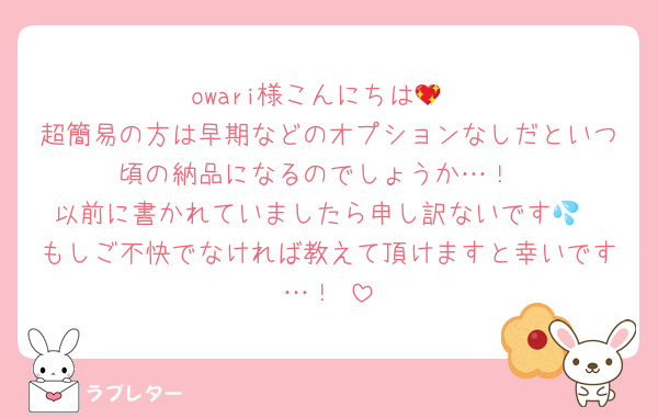 owari様こんにちは💖
超簡易の方は早期などのオプションなしだといつ頃の納品になるのでしょうか…！
以前に書かれていましたら申し訳ないです💦
もしご不快でなければ教えて頂けますと幸いです…！♡