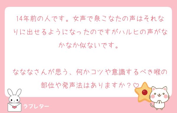 14年前の人です。女声で泉こなたの声はそれなりに出せるようになったのですがハルヒの声がなかなか似ないです。

なななさんが思う、何かコツや意識するべき喉の部位や発声法はありますか？