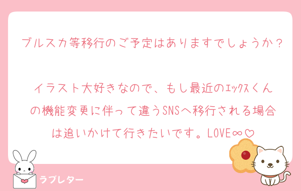 ブルスカ等移行のご予定はありますでしょうか？
イラスト大好きなので、もし最近のｴｯｸｽくんの機能変更に伴って違うSNSへ移行される場合は追いかけて行きたいです。LOVE∞