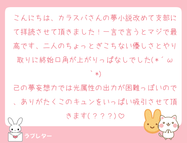 こんにちは、カラスバさんの夢小説改めて支部にて拝読させて頂きました！一言で言うとマジで最高です、二人のちょっとぎこちない優しさとやり取りに終始口角が上がりっぱなしでした(*´ω｀*)
己の夢妄想力では光属性の出力が困難っぽいので、ありがたくこのキュンをいっぱい吸引させて頂きます(？？？)