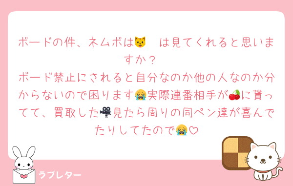 ボードの件、ネムボは🐱🦖は見てくれると思いますか？
ボード禁止にされると自分なのか他の人なのか分からないので困ります😭実際連番相手が🍒に貰ってて、買取した🎥見たら周りの同ペン達が喜んでたりしてたので😭
