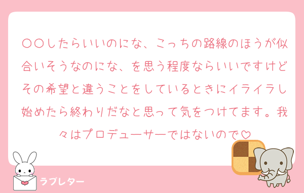 〇〇したらいいのにな、こっちの路線のほうが似合いそうなのにな、を思う程度ならいいですけどその希望と違うことをしているときにイライラし始めたら終わりだなと思って気をつけてます。我々はプロデューサーではないので