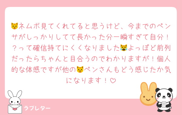 🐱ネムボ見てくれてると思うけど、今までのペンサがしっかりしてて長かった分一瞬すぎて自分！？って確信持てにくくなりました😹よっぽど前列だったらちゃんと目合うのでわかりますが！個人的な体感ですが他の🐱ペンさんもどう感じたか気になります！
