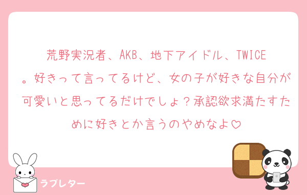 荒野実況者、AKB、地下アイドル、TWICE。好きって言ってるけど、女の子が好きな自分が可愛いと思ってるだけでしょ？承認欲求満たすために好きとか言うのやめなよ
