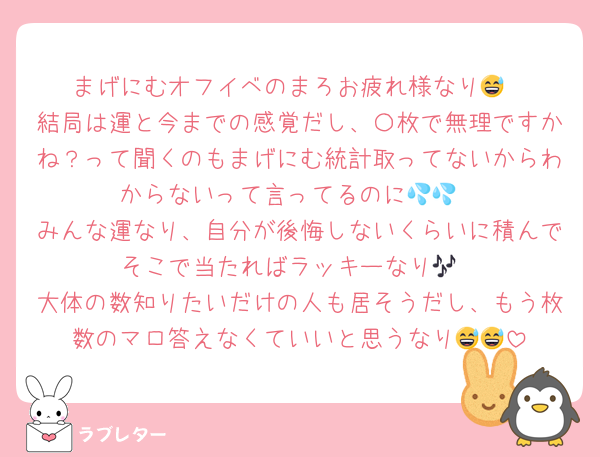 まげにむオフイベのまろお疲れ様なり😅
結局は運と今までの感覚だし、〇枚で無理ですかね？って聞くのもまげにむ統計取ってないからわからないって言ってるのに💦💦
みんな運なり、自分が後悔しないくらいに積んでそこで当たればラッキーなり🎶
大体の数知りたいだけの人も居そうだし、もう枚数のマロ答えなくていいと思うなり😅😅