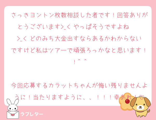 さっきヨントン枚数相談した者です！回答ありがとうございます>_< やっぱそうですよね〜〜>_< どのみち大金出すならあるかわからないですけど私はツアーで頑張ろっかなと思います！！^ ^

今回応募するカラットちゃんが悔い残りませんように！当たりますように、、！！！幸あれ！