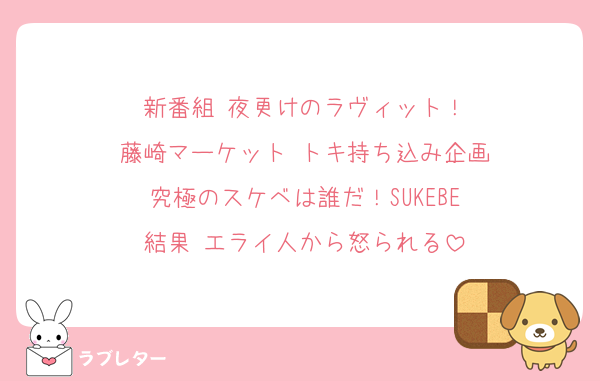 新番組 夜更けのラヴィット！
藤崎マーケット トキ持ち込み企画
究極のスケベは誰だ！SUKEBE
結果 エライ人から怒られる