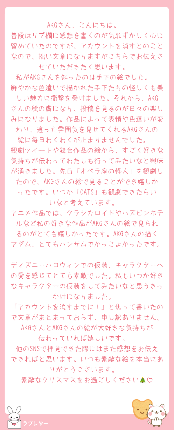 AKGさん、こんにちは。
普段はリプ欄に感想を書くのが気恥ずかしく心に留めていたのですが、アカウントを消すとのことなので、拙い文章になりますがこちらでお伝えさせていただきたく思います。
私がAKGさんを知ったのは手下の絵でした。
鮮やかな色遣いで描かれた手下たちの怪しくも美しい魅力に衝撃を受けました。それから、AKGさんの絵の虜になり、投稿を見るのが日々の楽しみになりました。作品によって表情や色遣いが変わり、違った雰囲気を見せてくれるAKGさんの絵に毎日わくわくが止まりませんでした。
観劇ツイートや舞台作品の絵から、すごく好きな気持ちが伝わってわたしも行ってみたいなと興味が湧きました。先日「オペラ座の怪人」を観劇したので、AKGさんの絵で見ることができ嬉しかったです。いつか「CATS」も観劇できたらいいなと考えています。
アニメ作品では、クラシカロイドやハズビンホテルなど私の好きな作品がAKGさんの絵で見られるのがとても嬉しかったです。AKGさんの描くアダム、とてもハンサムでかっこよかったです。
ディズニーハロウィンでの仮装、キャラクターへの愛を感じてとても素敵でした。私もいつか好きなキャラクターの仮装をしてみたいなと思うきっかけになりました。
「アカウントを消すまでに！」と焦って書いたので文章がまとまっておらず、申し訳ありません。AKGさんとAKGさんの絵が大好きな気持ちが伝わっていれば嬉しいです。
他のSNSで拝見できた際にはまた感想をお伝えできればと思います。いつも素敵な絵を本当にありがとうございます。
素敵なクリスマスをお過ごしください🎄