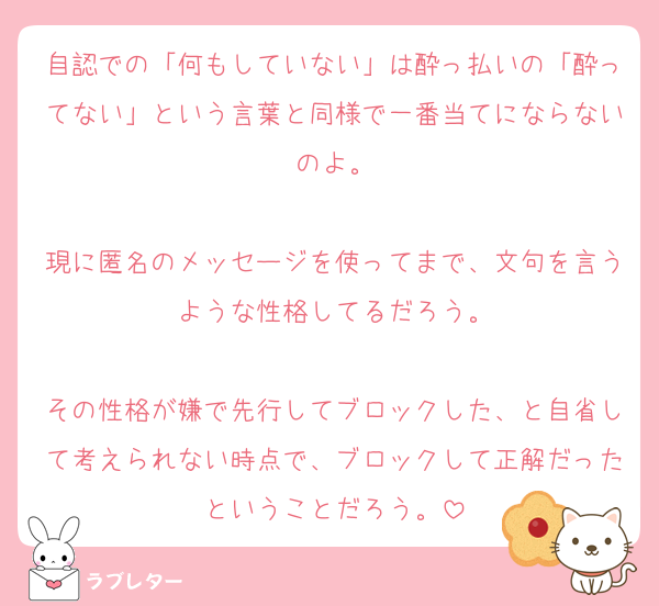 自認での「何もしていない」は酔っ払いの「酔ってない」という言葉と同様で一番当てにならないのよ。

現に匿名のメッセージを使ってまで、文句を言うような性格してるだろう。

その性格が嫌で先行してブロックした、と自省して考えられない時点で、ブロックして正解だったということだろう。