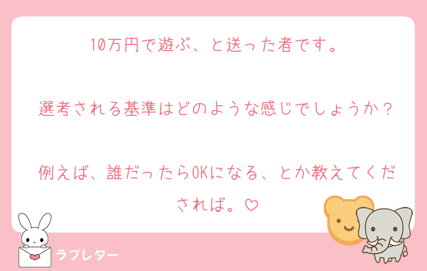10万円で遊ぶ、と送った者です。

選考される基準はどのような感じでしょうか？

例えば、誰だったらOKになる、とか教えてくだされば。
