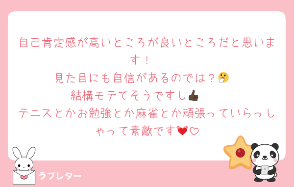 自己肯定感が高いところが良いところだと思います！
見た目にも自信があるのでは？🤔
結構モテてそうですし👍🏿
テニスとかお勉強とか麻雀とか頑張っていらっしゃって素敵です💓