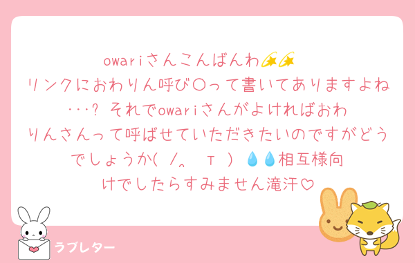 owariさんこんばんわ💫💫
リンクにおわりん呼び〇って書いてありますよね･･･⁉️それでowariさんがよければおわりんさんって呼ばせていただきたいのですがどうでしょうか( /  ̫ т ) 💧💧相互様向けでしたらすみません滝汗