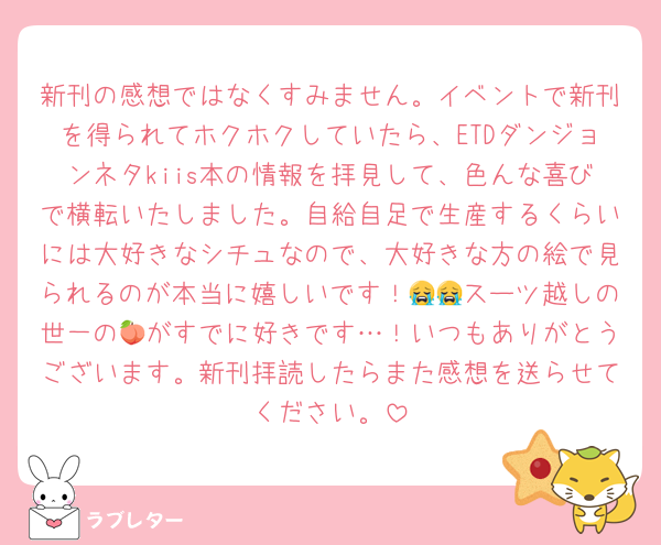 新刊の感想ではなくすみません。イベントで新刊を得られてホクホクしていたら、ETDダンジョンネタkiis本の情報を拝見して、色んな喜びで横転いたしました。自給自足で生産するくらいには大好きなシチュなので、大好きな方の絵で見られるのが本当に嬉しいです！😭😭スーツ越しの世一の🍑がすでに好きです…！いつもありがとうございます。新刊拝読したらまた感想を送らせてください。