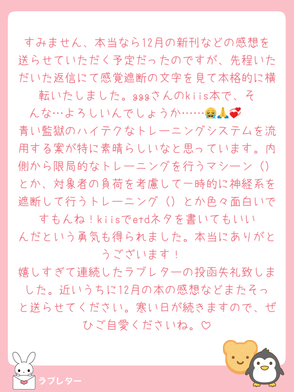 すみません、本当なら12月の新刊などの感想を送らせていただく予定だったのですが、先程いただいた返信にて感覚遮断の文字を見て本格的に横転いたしました。gggさんのkiis本で、そんな…よろしいんでしょうか……😭🙏🫶💞
青い監獄のハイテクなトレーニングシステムを流用する案が特に素晴らしいなと思っています。内側から限局的なトレーニングを行うマシーン（）とか、対象者の負荷を考慮して一時的に神経系を遮断して行うトレーニング（）とか色々面白いですもんね！kiisでetdネタを書いてもいいんだという勇気も得られました。本当にありがとうございます！
嬉しすぎて連続したラブレターの投函失礼致しました。近いうちに12月の本の感想などまたそっと送らせてください。寒い日が続きますので、ぜひご自愛くださいね。