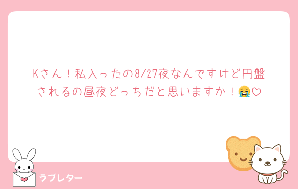 Kさん！私入ったの8/27夜なんですけど円盤されるの昼夜どっちだと思いますか！😭