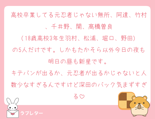 高校卒業してる元忍者じゃない無所、阿達、竹村、千井野、関、髙橋曽良
(18歳高校3年生羽村、松浦、堀口、野田)
の5人だけです。しかもたかそら以外今日の夜も明日の昼も新星です。
キテバンが出るか、元忍者が出るかじゃないと人数少なすぎるんですけど深田のバック気まずすぎる